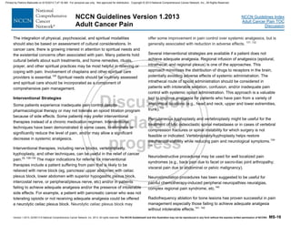 Version 1.2013, 02/05/13 © National Comprehensive Cancer Network, Inc. 2013, All rights reserved. The NCCN Guidelines® and this illustration may not be reproduced in any form without the express written permission of NCCN®. MS-16
NCCN Guidelines Index
Adult Cancer Pain TOC
Discussion
NCCN Guidelines Version 1.2013
Adult Cancer Pain
The integration of physical, psychosocial, and spiritual modalities
should also be based on assessment of cultural considerations. In
cancer care, there is growing interest in attention to spiritual needs and
the existential concerns often associated with pain. Many patients hold
cultural beliefs about such treatments, and home remedies, rituals,
prayer, and other spiritual practices may be most helpful in relieving or
coping with pain. Involvement of chaplains and other spiritual care
providers is essential.125
Spiritual needs should be routinely assessed
and spiritual care should be incorporated as a component of
comprehensive pain management.
Interventional Strategies
Some patients experience inadequate pain control despite
pharmacological therapy or may not tolerate an opioid titration program
because of side effects. Some patients may prefer interventional
therapies instead of a chronic medication regimen. Interventional
techniques have been demonstrated in some cases, to eliminate or
significantly reduce the level of pain, and/or may allow a significant
decrease in systemic analgesics.
Interventional therapies, including nerve blocks, vertebroplasty,
kyphoplasty, and other techniques, can be useful in the relief of cancer
pain.22, 126-130
The major indications for referral for interventional
therapies include a patient suffering from pain that is likely to be
relieved with nerve block (eg, pancreas/ upper abdomen with celiac
plexus block, lower abdomen with superior hypogastric plexus block,
intercostal nerve, or peripheral/plexus nerve, etc) and/or in patients
failing to achieve adequate analgesia and/or the presence of intolerable
side effects. For example, a patient with pancreatic cancer who was not
tolerating opioids or not receiving adequate analgesia could be offered
a neurolytic celiac plexus block. Neurolytic celiac plexus block may
offer some improvement in pain control over systemic analgesics, but is
generally associated with reduction in adverse effects. 131, 132
Several interventional strategies are available if a patient does not
achieve adequate analgesia. Regional infusion of analgesics (epidural,
intrathecal, and regional plexus) is one of the approaches. This
approach minimizes the distribution of drugs to receptors in the brain,
potentially avoiding adverse effects of systemic administration. The
intrathecal route of opioid administration should be considered in
patients with intolerable sedation, confusion, and/or inadequate pain
control with systemic opioid administration. This approach is a valuable
tool to improve analgesia for patients who have pain from a variety of
anatomical locations (e.g., head and neck, upper and lower extremities,
trunk).133
Percutaneous kyphoplasty and vertebroplasty might be useful for the
treatment of lytic osteoclastic spinal metastases or in cases of vertebral
compression fractures or spinal instability for which surgery is not
feasible or indicated. Vertebroplasty/kyphoplasty helps restore
mechanical stability while reducing pain and neurological symptoms.134-
139
Neurodestructive procedures may be used for well localized pain
syndromes (e.g., back pain due to facet or sacro-iliac joint arthropathy;
visceral pain due to abdominal or pelvic malignancy).
Neurostimulation procedures has been suggested to be useful for
painful chemotherapy-induced peripheral neuropathies neuralgias,
complex regional pain syndrome, etc.140
Radiofrequency ablation for bone lesions has proven successful in pain
management especially those failing to achieve adequate analgesia
without intolerable effects.141, 142
Printed by Patricio Matovelle on 5/15/2013 7:47:16 AM. For personal use only. Not approved for distribution. Copyright © 2013 National Comprehensive Cancer Network, Inc., All Rights Reserved.
 