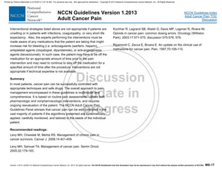 Version 1.2013, 02/05/13 © National Comprehensive Cancer Network, Inc. 2013, All rights reserved. The NCCN Guidelines® and this illustration may not be reproduced in any form without the express written permission of NCCN®. MS-17
NCCN Guidelines Index
Adult Cancer Pain TOC
Discussion
NCCN Guidelines Version 1.2013
Adult Cancer Pain
Interventional strategies listed above are not appropriate if patients are
unwilling or in patients with infections, coagulopathy, or very short life
expectancy. Also, the experts performing the interventions must be
made aware of any medications that the patient are taking that might
increase risk for bleeding (i.e. anticoagulants (warfarin, heparin),
antiplatelet agents (clopidogrel, dipyridamole), or anti-angiogenesis
agents (bevacizumab). In such case, the patient may have to be off the
medication for an appropriate amount of time prior to the pain
intervention and may need to continue to stay off the medication for a
specified amount of time after the procedure. Interventions are not
appropriate if technical expertise is not available.
Summary
In most patients, cancer pain can be successfully controlled with
appropriate techniques and safe drugs. The overall approach to pain
management encompassed in these guidelines is multimodal and
comprehensive. It is based on routine pain assessments, utilizes both
pharmacologic and nonpharmacologic interventions, and requires
ongoing reevaluation of the patient. The NCCN Adult Cancer Pain
Guidelines Panel advises that cancer pain can be well controlled in the
vast majority of patients if the algorithms presented are systematically
applied, carefully monitored, and tailored to the needs of the individual
patient.
Recommended readings:
Levy MH, Chwistek M, Mehta RS. Management of chronic pain in
cancer survivors. Cancer J. 2008;14:401-409.
Levy MH, Samuel TA. Management of cancer pain. Semin Oncol.
2005;32:179-193.
Kochhar R, Legrand SB, Walsh D, Davis MP, Lagman R, Rivera NI.
Opioids in cancer pain: common dosing errors. Oncology (Williston
Park). 2003;17:571-575; discussion 575-576, 579.
Ripamonti C, Zecca E, Bruera E. An update on the clinical use of
methadone for cancer pain. Pain. 1997;70:109-115.
Printed by Patricio Matovelle on 5/15/2013 7:47:16 AM. For personal use only. Not approved for distribution. Copyright © 2013 National Comprehensive Cancer Network, Inc., All Rights Reserved.
 