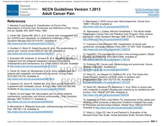 Version 1.2013, 02/05/13 © National Comprehensive Cancer Network, Inc. 2013, All rights reserved. The NCCN Guidelines® and this illustration may not be reproduced in any form without the express written permission of NCCN®. REF-1
NCCN Guidelines Index
Adult Cancer Pain TOC
Discussion
NCCN Guidelines Version 1.2013
Adult Cancer Pain
References
1. Merskey H and Bugduk N. Classification of Chronic Pain.
Descriptions of Chronic Pain Syndromes and Definitions of Pain Terms
2nd ed. Seattle, WA: IASP Press; 1994.
2. Cohen MZ, Easley MK, Ellis C, et al. Cancer pain management and
the JCAHO's pain standards: an institutional challenge. J Pain
Symptom Manage 2003;25:519-527. Available at
http://www.ncbi.nlm.nih.gov/pubmed/12782432
3. Goudas LC, Bloch R, Gialeli-Goudas M, et al. The epidemiology of
cancer pain. Cancer Invest 2005;23:182-190. Available at
http://www.ncbi.nlm.nih.gov/pubmed/15813511
4. Svendsen KB, Andersen S, Arnason S, et al. Breakthrough pain in
malignant and non-malignant diseases: a review of prevalence,
characteristics and mechanisms. Eur J Pain 2005;9:195-206. Available
at http://www.ncbi.nlm.nih.gov/pubmed/15737812
5. Temel JS, Greer JA, Muzikansky A, et al. Early palliative care for
patients with metastatic non-small-cell lung cancer. N Engl J Med
2010;363:733-742. Available at
http://www.ncbi.nlm.nih.gov/pubmed/20818875
6. Cleeland CS, Gonin R, Hatfield AK, et al. Pain and its treatment in
outpatients with metastatic cancer. N Engl J Med 1994;330:592-596.
Available at http://www.ncbi.nlm.nih.gov/pubmed/7508092
7. Martin LA and Hagen NA. Neuropathic pain in cancer patients:
mechanisms, syndromes, and clinical controversies. J Pain Symptom
Manage 1997;14:99-9117. Available at
http://www.ncbi.nlm.nih.gov/pubmed/9262040
8. Mercadante S. Malignant bone pain: pathophysiology and treatment.
Pain 1997;69:1-18. Available at
http://www.ncbi.nlm.nih.gov/pubmed/9060007
9. Stjernsward J. WHO cancer pain relief programme. Cancer Surv
1988;7:195-208. Available at
http://www.ncbi.nlm.nih.gov/pubmed/2454740
10. Stjernsward J, Colleau SM and Ventafridda V. The World Health
Organization Cancer Pain and Palliative Care Program. Past, present,
and future. J Pain Symptom Manage 1996;12:65-72. Available at
http://www.ncbi.nlm.nih.gov/pubmed/8754982
11. Caraceni A and Weinstein SM. Classification of cancer pain
syndromes. Oncology (Williston Park) 2001;15:1627-1640. Available at
http://www.ncbi.nlm.nih.gov/pubmed/11780704
12. Hewitt DJ. The management of pain in the oncology patient. Obstet
Gynecol Clin North Am 2001;28:819-846. Available at
http://www.ncbi.nlm.nih.gov/pubmed/11766154
13. Portenoy RK. Cancer pain. Epidemiology and syndromes. Cancer
1989;63:2298-2307. Available at
http://www.ncbi.nlm.nih.gov/pubmed/2655867
14. Hicks CL, von Baeyer CL, Spafford PA, et al. The Faces Pain
Scale-Revised: toward a common metric in pediatric pain
measurement. Pain 2001;93:173-183. Available at
http://www.ncbi.nlm.nih.gov/pubmed/11427329
15. Serlin RC, Mendoza TR, Nakamura Y, et al. When is cancer pain
mild, moderate or severe? Grading pain severity by its interference with
function. Pain 1995;61:277-284. Available at
http://www.ncbi.nlm.nih.gov/pubmed/7659438
16. Soetenga D, Frank J and Pellino TA. Assessment of the validity and
reliability of the University of Wisconsin Children's Hospital Pain scale
for Preverbal and Nonverbal Children. Pediatr Nurs 1999;25:670-676.
Available at http://www.ncbi.nlm.nih.gov/pubmed/12024390
17. Ware LJ, Epps CD, Herr K and Packard A. Evaluation of the
Revised Faces Pain Scale, Verbal Descriptor Scale, Numeric Rating
Printed by Patricio Matovelle on 5/15/2013 7:47:16 AM. For personal use only. Not approved for distribution. Copyright © 2013 National Comprehensive Cancer Network, Inc., All Rights Reserved.
 