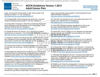 Version 1.2013, 02/05/13 © National Comprehensive Cancer Network, Inc. 2013, All rights reserved. The NCCN Guidelines® and this illustration may not be reproduced in any form without the express written permission of NCCN®. REF-2
NCCN Guidelines Index
Adult Cancer Pain TOC
Discussion
NCCN Guidelines Version 1.2013
Adult Cancer Pain
Scale, and Iowa Pain Thermometer in older minority adults. Pain
Manag Nurs 2006;7:117-125. Available at
http://www.ncbi.nlm.nih.gov/pubmed/16931417
18. Al-Atiyyat HNM. Cultural diversity and cancer pain. Journal of
Hospice & Palliative Nursing 2009;11:154-164. Available at
19. Ezenwa MO, Ameringer S, Ward SE and Serlin RC. Racial and
ethnic disparities in pain management in the United States. J Nurs
Scholarsh 2006;38:225-233. Available at
http://www.ncbi.nlm.nih.gov/pubmed/17044339
20. Stewart M, Brown JB, Donner A, et al. The impact of patient-
centered care on outcomes. J Fam Pract 2000;49:796-804. Available at
http://www.ncbi.nlm.nih.gov/pubmed/11032203
21. Syrjala KL, Abrams JR, Polissar NL, et al. Patient training in cancer
pain management using integrated print and video materials: a multisite
randomized controlled trial. Pain 2008;135:175-186. Available at
http://www.ncbi.nlm.nih.gov/pubmed/18093738
22. American Pain Society. Principles of Analgesic use in the treatment
of acute pain and cancer pain. (ed 5th). Glenview, IL: American Pain
Society.
23. Mercadante SL, Berchovich M, Casuccio A, et al. A prospective
randomized study of corticosteroids as adjuvant drugs to opioids in
advanced cancer patients. Am J Hosp Palliat Care 2007;24:13-19.
Available at http://www.ncbi.nlm.nih.gov/pubmed/17347500
24. Klepstad P, Kaasa S and Borchgrevink PC. Start of oral morphine
to cancer patients: effective serum morphine concentrations and
contribution from morphine-6-glucuronide to the analgesia produced by
morphine. Eur J Clin Pharmacol 2000;55:713-719. Available at
http://www.ncbi.nlm.nih.gov/pubmed/10663448
25. Klepstad P, Kaasa S, Skauge M and Borchgrevink PC. Pain
intensity and side effects during titration of morphine to cancer patients
using a fixed schedule dose escalation. Acta Anaesthesiol Scand
2000;44:656-664. Available at
http://www.ncbi.nlm.nih.gov/pubmed/10903012
26. Foley KM. The treatment of pain in the patient with cancer. CA
Cancer J Clin 1986;36:194-215. Available at
http://www.ncbi.nlm.nih.gov/pubmed/2425909
27. Cherny NI. The pharmacologic management of cancer pain.
Oncology (Williston Park) 2004;18:1499-1515. Available at
http://www.ncbi.nlm.nih.gov/pubmed/15609474
28. Hanks GW, Conno F, Cherny N, et al. Morphine and alternative
opioids in cancer pain: the EAPC recommendations. Br J Cancer
2001;84:587-593. Available at
http://www.ncbi.nlm.nih.gov/pubmed/11237376
29. Kornick CA, Santiago-Palma J, Khojainova N, et al. A safe and
effective method for converting cancer patients from intravenous to
transdermal fentanyl. Cancer 2001;92:3056-3061. Available at
http://www.ncbi.nlm.nih.gov/pubmed/11753984
30. Portenoy RK, Taylor D, Messina J and Tremmel L. A randomized,
placebo-controlled study of fentanyl buccal tablet for breakthrough pain
in opioid-treated patients with cancer. Clin J Pain 2006;22:805-811.
Available at http://www.ncbi.nlm.nih.gov/pubmed/17057563
31. Weinstein SM, Messina J and Xie F. Fentanyl buccal tablet for the
treatment of breakthrough pain in opioid-tolerant patients with chronic
cancer pain: A long-term, open-label safety study. Cancer
2009;115:2571-2579. Available at
http://www.ncbi.nlm.nih.gov/pubmed/19373888
32. Kleeberg UR, Filbet M and Zeppetella G. Fentanyl buccal tablet for
breakthrough cancer pain: why titrate? Pain Pract 2011;11:185-190.
Available at http://www.ncbi.nlm.nih.gov/pubmed/20807349
Printed by Patricio Matovelle on 5/15/2013 7:47:16 AM. For personal use only. Not approved for distribution. Copyright © 2013 National Comprehensive Cancer Network, Inc., All Rights Reserved.
 