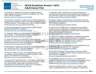 Version 1.2013, 02/05/13 © National Comprehensive Cancer Network, Inc. 2013, All rights reserved. The NCCN Guidelines® and this illustration may not be reproduced in any form without the express written permission of NCCN®. REF-3
NCCN Guidelines Index
Adult Cancer Pain TOC
Discussion
NCCN Guidelines Version 1.2013
Adult Cancer Pain
33. Srinivasan V, Wielbo D and Tebbett IR. Analgesic effects of
codeine-6-glucuronide after intravenous administration. Eur J Pain
1997;1:185-190. Available at
http://www.ncbi.nlm.nih.gov/pubmed/15102399
34. Kirchheiner J, Schmidt H, Tzvetkov M, et al. Pharmacokinetics of
codeine and its metabolite morphine in ultra-rapid metabolizers due to
CYP2D6 duplication. Pharmacogenomics J 2007;7:257-265. Available
at http://www.ncbi.nlm.nih.gov/pubmed/16819548
35. Murray A and Hagen NA. Hydromorphone. J Pain Symptom
Manage 2005;29:S57-66. Available at
http://www.ncbi.nlm.nih.gov/pubmed/15907647
36. Thwaites D, McCann S and Broderick P. Hydromorphone
neuroexcitation. J Palliat Med 2004;7:545-550. Available at
http://www.ncbi.nlm.nih.gov/pubmed/15353098
37. Wright AW, Mather LE and Smith MT. Hydromorphone-3-
glucuronide: a more potent neuro-excitant than its structural analogue,
morphine-3-glucuronide. Life Sci 2001;69:409-420. Available at
http://www.ncbi.nlm.nih.gov/pubmed/11459432
38. Mercadante S. Intravenous morphine for management of cancer
pain. Lancet Oncol 2010;11:484-489. Available at
http://www.ncbi.nlm.nih.gov/pubmed/20434717
39. Tiseo PJ, Thaler HT, Lapin J, et al. Morphine-6-glucuronide
concentrations and opioid-related side effects: a survey in cancer
patients. Pain 1995;61:47-54. Available at
http://www.ncbi.nlm.nih.gov/pubmed/7644248
40. Portenoy RK, Foley KM, Stulman J, et al. Plasma morphine and
morphine-6-glucuronide during chronic morphine therapy for cancer
pain: plasma profiles, steady-state concentrations and the
consequences of renal failure. Pain 1991;47:13-19. Available at
http://www.ncbi.nlm.nih.gov/pubmed/1771088
41. Davis MP, Varga J, Dickerson D, et al. Normal-release and
controlled-release oxycodone: pharmacokinetics, pharmacodynamics,
and controversy. Support Care Cancer 2003;11:84-92. Available at
http://www.ncbi.nlm.nih.gov/pubmed/12560936
42. Ordonez Gallego A, Gonzalez Baron M and Espinosa Arranz E.
Oxycodone: a pharmacological and clinical review. Clin Transl Oncol
2007;9:298-307. Available at
http://www.ncbi.nlm.nih.gov/pubmed/17525040
43. Adam Z, Pour L, Krejci M, et al. Treatment of AL-amyloidosis--
results from one clinic and review of published experience with new
agents (bortezomib, thalidomide and lenalidomide) in AL-amyloidosis.
Vnitr Lek 2010;56:190-209. Available at
http://www.ncbi.nlm.nih.gov/sites/pubmed/20394205
44. Gabrail NY, Dvergsten C and Ahdieh H. Establishing the dosage
equivalency of oxymorphone extended release and oxycodone
controlled release in patients with cancer pain: a randomized controlled
study. Curr Med Res Opin 2004;20:911-918. Available at
http://www.ncbi.nlm.nih.gov/pubmed/15200750
45. Sloan P. Review of oral oxymorphone in the management of pain.
Ther Clin Risk Manag 2008;4:777-787. Available at
http://www.ncbi.nlm.nih.gov/pubmed/19209260
46. Davis MP and Homsi J. The importance of cytochrome P450
monooxygenase CYP2D6 in palliative medicine. Support Care Cancer
2001;9:442-451. Available at
http://www.ncbi.nlm.nih.gov/pubmed/11585271
47. Mercadante S, Casuccio A, Fulfaro F, et al. Switching from
morphine to methadone to improve analgesia and tolerability in cancer
patients: a prospective study. J Clin Oncol 2001;19:2898-2904.
Available at http://www.ncbi.nlm.nih.gov/pubmed/11387363
48. Moryl N, Santiago-Palma J, Kornick C, et al. Pitfalls of opioid
rotation: substituting another opioid for methadone in patients with
Printed by Patricio Matovelle on 5/15/2013 7:47:16 AM. For personal use only. Not approved for distribution. Copyright © 2013 National Comprehensive Cancer Network, Inc., All Rights Reserved.
 