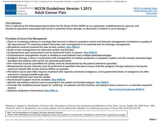 Version 1.2013, 02/05/13 © National Comprehensive Cancer Network, Inc. 2013, All rights reserved. The NCCN Guidelines and this illustration may not be reproduced in any form without the express written permission of NCCN .®®
NCCN Guidelines Index
Adult Cancer Pain TOC
Discussion
Note: All recommendations are category 2A unless otherwise indicated.
Clinical Trials: NCCN believes that the best management of any cancer patient is in a clinical trial. Participation in clinical trials is especially encouraged.
NCCN Guidelines Version 1.2013
Adult Cancer Pain
PAIN-1
Pain Definition
Principles of Cancer Pain Management
Pain is defined by the International Association for the Study of Pain (IASP) as an unpleasant, multidimensional, sensory, and
emotional experience associated with actual or potential tissue damage, or described in relation to such damage.a
aMerskey H, Bugduk N. Classification of Chronic Pain. Descriptions of Chronic Pain Syndromes and Definitions of Pain Terms. 2nd ed. Seattle, WA: IASP Press; 1994.
bTemel JS, Greer JA, Muzikansky A, et al. Early palliative care for patients with metastatic non-small-cell lung cancer. N Engl J Med 2010;363:733-742.
·
·
·
·
·
·
·
·
·
·
·
·
·
There is increasing evidence in oncology that survival is linked to symptom control and that pain management contributes to quality-of-
life improvement. To maximize patient outcomes, pain management is an essential part of oncologic management.
All patients must be screened for pain at each contact. ( )
Goals of pain management are improved comfort and function.
analgesic
Persistent cancer pain often requires tre
( )
b
Comprehensive pain assessment must be performed if pain is present. ( )
Comprehensive management of pain is needed as most patients have multiple pathophysiologies.
Analgesic therapy is done in conjunction with management of multiple symptoms or symptom clusters and the complex pharmacologic
therapies that patients with cancer are generally prescribed.
Pain intensity must be quantified and quality must be characterized by the patient (whenever possible).
Reassessment of pain intensity must be performed at specified intervals to ensure that the therapy selected is having the
maximum benefit with as few adverse effects as possible.
Psychosocial support must be available. ( )
Specific educational material must be provided to the patient and family/caregiver.
Consider the multidimensional impact of “suffering” on patients and their families and address these concerns in a culturally respectful
manner.
atment with regularly scheduled analgesics, and supplemental doses of analgesics are often
required to manage breakthrough pain.
Optimize integrative interventions ( ).
· A multidisciplinary team may be needed.
See PAIN-2
See PAIN-I
See PAIN-C
See PAIN-H
See PAIN-J
See Universal Screening (PAIN-2)
Printed by Patricio Matovelle on 5/15/2013 7:47:16 AM. For personal use only. Not approved for distribution. Copyright © 2013 National Comprehensive Cancer Network, Inc., All Rights Reserved.
 