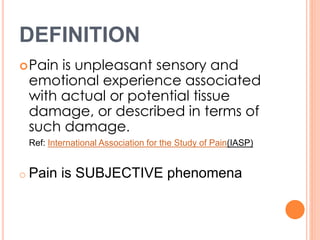 DEFINITION 
Pain is unpleasant sensory and 
emotional experience associated 
with actual or potential tissue 
damage, or described in terms of 
such damage. 
Ref: International Association for the Study of Pain(IASP) 
o Pain is SUBJECTIVE phenomena 
 