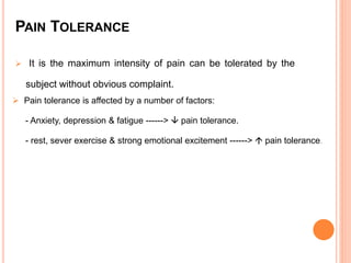 PAIN TOLERANCE 
 It is the maximum intensity of pain can be tolerated by the 
subject without obvious complaint. 
 Pain tolerance is affected by a number of factors: 
- Anxiety, depression & fatigue ------>  pain tolerance. 
- rest, sever exercise & strong emotional excitement ------>  pain tolerance. 
 