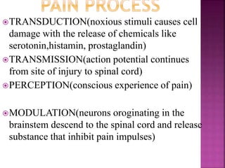 TRANSDUCTION(noxious stimuli causes cell
damage with the release of chemicals like
serotonin,histamin, prostaglandin)
TRANSMISSION(action potential continues
from site of injury to spinal cord)
PERCEPTION(conscious experience of pain)
MODULATION(neurons oroginating in the
brainstem descend to the spinal cord and release
substance that inhibit pain impulses)
 