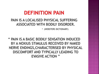 PAIN IS A LOCALISED PHYSICAL SUFFERING
ASSOCIATED WITH BODILY DISORDER.
- (WEBSTERS DICTIONARY)
“ PAIN IS A BASIC BODILY SENSATION INDUCED
BY A NOXIUS STIMULUS RECEIVED BY NAKED
NERVE ENDINGS,CHARACTERISED BY PHYSICAL
DISCOMFORT AND TYPICALLY LEADING TO
EVASIVE ACTION ”
 