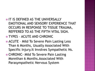  IT IS DEFINED AS THE UNIVERSALLY
EMOTIONAL AND SENSORY EXPERIENCE THAT
OCCURS IN RESPONSE TO TISSUE TRAUMA,
REFFERED TO AS THE FIFTH VITAL SIGN.
 TYPES – ACUTE AND CHRONIC
 ACUTE – Mild To Severe Pain Lasting Less
Than 6 Months, Usually Associated With
Specific Injury.It Involves Sympathetic Ns.
 CHRONIC- Mild To Severe Pain Lasting
Morethan 6 Months.Associated With
Parasympathetic Nervous System
 