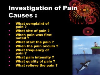 Investigation of Pain
Causes :
• What complaint of
pain ?
• What site of pain ?
• When pain was first
noted ?
• What start the pain ?
• When the pain occurs ?
• What frequency of
pain ?
• What pain intensity ?
• What quality of pain ?
• What relieve the pain ?
 