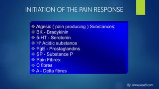 INITIATION OF THE PAIN RESPONSE
 Algesic ( pain producing ) Substances:
 BK - Bradykinin
 5-HT - Serotonin
 H+ Acidic substance
 PgE - Prostaglandins
 SP - Substance P
 Pain Fibres:
 C fibres
 A - Delta fibres
By: www.seas9.com
 