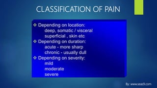 CLASSIFICATION OF PAIN
 Depending on location:
deep, somatic / visceral
superficial , skin etc
 Depending on duration:
acute - more sharp
chronic - usually dull
 Depending on severity:
mild
moderate
severe
By: www.seas9.com
 