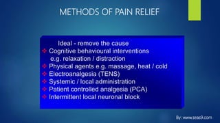 METHODS OF PAIN RELIEF
Ideal - remove the cause
 Cognitive behavioural interventions
e.g. relaxation / distraction
 Physical agents e.g. massage, heat / cold
 Electroanalgesia (TENS)
 Systemic / local administration
 Patient controlled analgesia (PCA)
 Intermittent local neuronal block
By: www.seas9.com
 