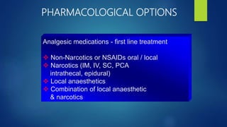 PHARMACOLOGICAL OPTIONS
Analgesic medications - first line treatment
 Non-Narcotics or NSAIDs oral / local
 Narcotics (IM, IV, SC, PCA
intrathecal, epidural)
 Local anaesthetics
 Combination of local anaesthetic
& narcotics
 