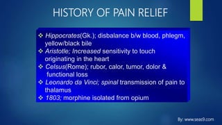 HISTORY OF PAIN RELIEF
 Hippocrates(Gk.); disbalance b/w blood, phlegm,
yellow/black bile
 Aristotle; Increased sensitivity to touch
originating in the heart
 Celsus(Rome); rubor, calor, tumor, dolor &
functional loss
 Leonardo da Vinci; spinal transmission of pain to
thalamus
 1803; morphine isolated from opium
By: www.seas9.com
 