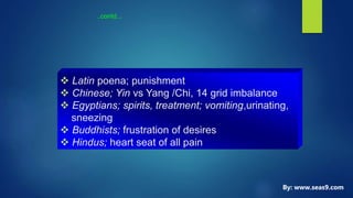 ..contd...
 Latin poena; punishment
 Chinese; Yin vs Yang /Chi, 14 grid imbalance
 Egyptians; spirits, treatment; vomiting,urinating,
sneezing
 Buddhists; frustration of desires
 Hindus; heart seat of all pain
By: www.seas9.com
 