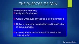 THE PURPOSE OF PAIN
Protective mechanism;
 A signal of a disease
 Occurs whenever any tissue is being damaged
 Helps in detection, localisation and identification
of tissue damage
 Causes the individual to react to remove the
pain stimulus
By: www.seas9.com
 