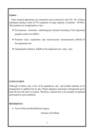 Update :
Three surgical approaches are commonly used at present to treat TN. All of these
techniques produce relief of TN symptoms in large majority of patients- 80-90%.
The incidence of complications is low.
 Percutaneous stereotatic radiofrequency thermal liscoming of the trigeminal
ganglion and/or root (RFL).
 Posterior fossa exploration and microvascular decompression. (MVD) of
the trigeminal root.
 Gammaknife radiation (GKR) to the trigeminal root entry zone.
CONCLUSION
Although if affects only a few of the population, safe and reliable methods of its
management is updated day by day. Proper diagnosis and proper management gives
back the lost life back to normal. Therefore a patient has to be properly invigilized
and treated in such conditions.
REFERENCE
 Text of Oral and Maxillofacial surgery
-Neelima Anil Malik
9
 