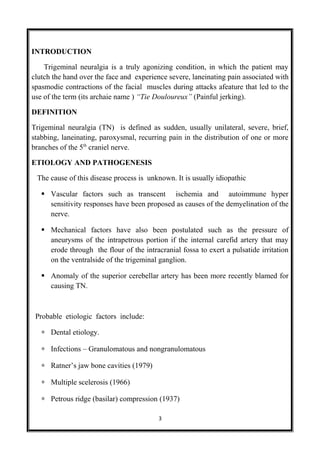 INTRODUCTION
Trigeminal neuralgia is a truly agonizing condition, in which the patient may
clutch the hand over the face and experience severe, laneinating pain associated with
spasmodie contractions of the facial muscles during attacks afeature that led to the
use of the term (its archaie name ) “Tie Douloureux” (Painful jerking).
DEFINITION
Trigeminal neuralgia (TN) is defined as sudden, usually unilateral, severe, brief,
stabbing, laneinating, paroxysmal, recurring pain in the distribution of one or more
branches of the 5th
craniel nerve.
ETIOLOGY AND PATHOGENESIS
The cause of this disease process is unknown. It is usually idiopathic
 Vascular factors such as transcent ischemia and autoimmune hyper
sensitivity responses have been proposed as causes of the demyelination of the
nerve.
 Mechanical factors have also been postulated such as the pressure of
aneurysms of the intrapetrous portion if the internal carefid artery that may
erode through the flour of the intracranial fossa to exert a pulsatide irritation
on the ventralside of the trigeminal ganglion.
 Anomaly of the superior cerebellar artery has been more recently blamed for
causing TN.
Probable etiologic factors include:
∗ Dental etiology.
∗ Infections – Granulomatous and nongranulomatous
∗ Ratner’s jaw bone cavities (1979)
∗ Multiple scelerosis (1966)
∗ Petrous ridge (basilar) compression (1937)
3
 