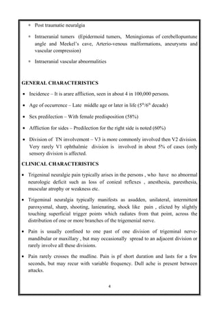 ∗ Post traumatie neuralgia
∗ Intraeranial tumers (Epidermoid tumers, Meningiomas of cerebellopuntune
angle and Meekel’s cave, Arterio-venous malformations, aneurysms and
vascular compression)
∗ Intraeranial vascular abnormalities
GENERAL CHARACTERISTICS
• Incidence – It is arare affliction, seen in about 4 in 100,000 persons.
• Age of occurrence – Late middle age or later in life (5th
/6th
decade)
• Sex predilection – With female predisposition (58%)
• Affliction for sides – Predilection for the right side is noted (60%)
• Division of TN involvement – V3 is more commonly involved then V2 division.
Very rarely V1 ophthalmie division is involved in about 5% of cases (only
sensory division is affected.
CLINICAL CHARACTERISTICS
• Trigeninal neuralgie pain typically arises in the persons , who have no abnormal
neurologic deficit such as loss of conieal reflexes , anesthesia, paresthesia,
muscular atrophy or weakness etc.
• Trigeminal neuralgia typically manifests as asudden, unilateral, intermittent
paroxysmal, sharp, shooting, lanienating, shock like pain , elicted by slightly
touching superficial trigger points which radiates from that point, across the
distribution of one or more branches of the trigemenial nerve.
• Pain is usually confined to one past of one division of trigeminal nerve-
mandibular or maxillary , but may occasionally spread to an adjacent division or
rarely involve all these divisions.
• Pain rarely crosses the mudline. Pain is pf short duration and lasts for a few
seconds, but may recur with variable frequency. Dull ache is present between
attacks.
4
 