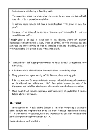 • Patient may avoid shaving or brushing teeth.
• The paroxysms occur in cycles,each cycle lasting for weeks or months and with
time, the cycles appears closer and closer.
• In extreme cases, patients will have a motionless face “The frozen or mask like
face”.
• Presence of an intraoral or extraoral ‘triggerpoints’ provocable by obivious
stimuli is seen in TN.
Trigger zone is an area of facial skin or oral muersa, where low intensity
mechanical stimulation such as light, touch, an airpuff, or even touching face at a
particular site or by chewing or even by speaking or smiling , brushing,shaving or
even washing the face etc can elict a typical pain attack.
 The location of the trigger points depends on which division of trigeminal nerve
is involved.
 It is characteristic of the disorder that attacks donot occur during sleep.
 Many patients lead a poor quality of life, because of excruciating pain.
 It is very common for those patients to undergo indiscriminate dental extractions
on the affected side without any relief from pains, because the pain of the
triggerzone and painfiber distributions often mimic pain of odontogenic origin.
 More than 50% of patients experience early remissions of greater than 6 months
before return of activepain.
DIAGNOSIS
The diagnosis of TN rests on the clinican”s ability in recognising a distinctive
series of signs and symptoms that define this order. Although the hallmark findings
of TN were known for centuries, white and sweet made a significant contribution by
articulatory precise diagnostic criteria for TN.
Sweet criteria are used worldwide:
5
 