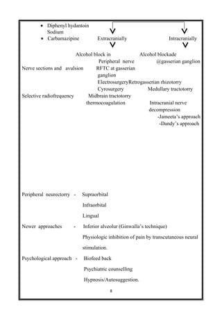 • Diphenyl hydantoin
Sodium
• Carbamazipine Extracranially Intracranially
Alcohol block in Alcohol blockade
Peripheral nerve @gasserian ganglion
Nerve sections and avulsion RFTC at gasserian
ganglion
ElectrosurgeryRetrogasserian rhizotorry
Cyrosurgery Medullary tractotorry
Selective radiofrequency Midbrain tractotorry
thermocoagulation Intracranial nerve
decompression
-Jameeta’s approach
-Dandy’s approach
Peripheral neurectorry - Supraorbital
Infraorbital
Lingual
Newer approaches - Inferior alveolur (Ginwalla’s technique)
Physiologic inhibition of pain by transcutaneous neural
stimulation.
Psychological approach - Biofeed back
Psychiatric counselling
Hypnosis/Autosuggestion.
8
 