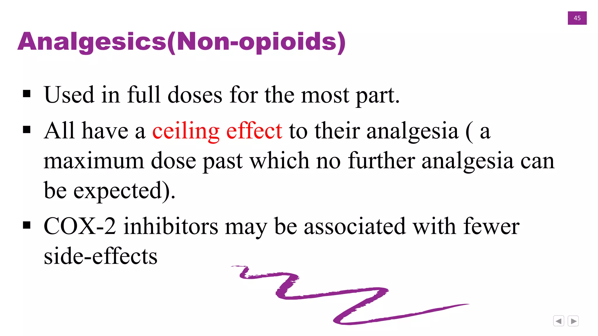 45
Analgesics(Non-opioids)
 Used in full doses for the most part.
 All have a ceiling effect to their analgesia ( a
maximum dose past which no further analgesia can
be expected).
 COX-2 inhibitors may be associated with fewer
side-effects
 
