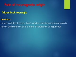 Trigeminal neuralgia
Definition :
usually unilateral severe, brief, sudden, stabbing recurrent pain in
distribution of one or more of branches of trigeminalnerve.
Pain of neurogenic origin
 