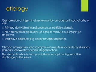 etiology
Compression of trigeminal nerve root by an aberrant loop of artry or
vein.
Primary demyelinating disorders e.g multiple sclerosis.
Non demyelinating lesions of pons or medulla e.g infarct or
angioma.
Infiltrative disorders e.g carcinomatous deposits.
Chronic entrapment and compression results in focal demyelination
primarily followed by axonal degeneration.
This demyelination in turn precipitates ectopic or hyperactive
discharge of the nerve
 