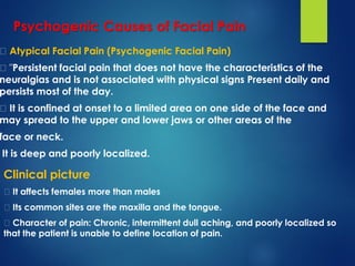 Atypical Facial Pain (Psychogenic Facial Pain)
"Persistent facial pain that does not have the characteristics of the
neuralgias and is not associated with physical signs Present daily and
persists most of the day.
It is confined at onset to a limited area on one side of the face and
may spread to the upper and lower jaws or other areas of the
face or neck.
It is deep and poorly localized.
Psychogenic Causes of Facial Pain
Clinical picture
It affects females more than males
Its common sites are the maxilla and the tongue.
Character of pain: Chronic, intermittent dull aching, and poorly localized so
that the patient is unable to define location of pain.
 