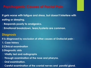 Psychogenic Causes of Facial Pain
It gets worse with fatigue and stress, but doesn't interfere with
eating or sleeping.
Responds poorly to analgesics.
Emotional breakdown, tears,hysteria are common.
Diagnosis
It is diagnosed by exclusion of other causes of Orofacial pain :
1. Case history
2.Clinical examination
3.Diagnostic aids
Vitality test and radiographs
Through examination of the nose and pharynx.
Oral examination.
Careful examination of the cranial nerves and parotid gland.
 