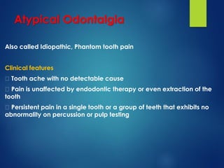 Atypical Odontalgia
Also called Idiopathic, Phantom tooth pain
Clinical features
Tooth ache with no detectable cause
Pain is unaffected by endodontic therapy or even extraction of the
tooth
Persistent pain in a single tooth or a group of teeth that exhibits no
abnormality on percussion or pulp testing
 