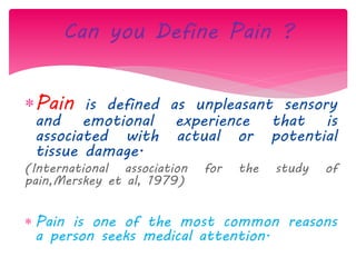 Pain is defined as unpleasant sensory
and emotional experience that is
associated with actual or potential
tissue damage.
(International association for the study of
pain,Merskey et al, 1979)
 Pain is one of the most common reasons
a person seeks medical attention.
Can you Define Pain ?
 