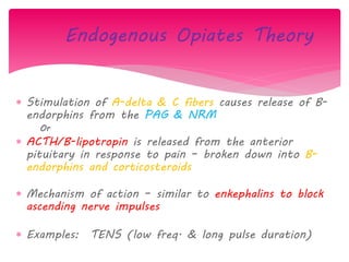 Endogenous Opiates Theory
 Stimulation of A-delta & C fibers causes release of B-
endorphins from the PAG & NRM
Or
 ACTH/B-lipotropin is released from the anterior
pituitary in response to pain – broken down into B-
endorphins and corticosteroids
 Mechanism of action – similar to enkephalins to block
ascending nerve impulses
 Examples: TENS (low freq. & long pulse duration)
 