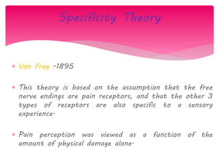  Von Frey -1895
 This theory is based on the assumption that the free
nerve endings are pain receptors, and that the other 3
types of receptors are also specific to a sensory
experience.
 Pain perception was viewed as a function of the
amount of physical damage alone.
Specificity Theory
 