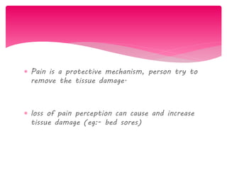  Pain is a protective mechanism, person try to
remove the tissue damage.
 loss of pain perception can cause and increase
tissue damage (eg:- bed sores)
 