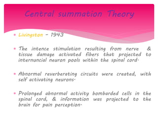  Livingston – 1943
 The intence stimulation resulting from nerve &
tissue damage activated fibers that projected to
internuncial neuron pools within the spinal cord.
 Abnormal reverberating circuits were created, with
self activating neurons.
 Prolonged abnormal activity bombarded cells in the
spinal cord, & information was projected to the
brain for pain perception.
Central summation Theory
 