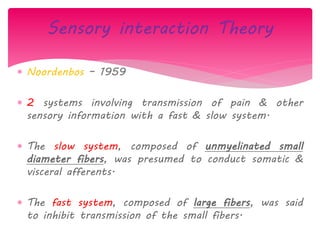  Noordenbos – 1959
 2 systems involving transmission of pain & other
sensory information with a fast & slow system.
 The slow system, composed of unmyelinated small
diameter fibers, was presumed to conduct somatic &
visceral afferents.
 The fast system, composed of large fibers, was said
to inhibit transmission of the small fibers.
Sensory interaction Theory
 