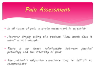  In all types of pain accurate assessment is essential.
 However simply asking the patient “how much does it
hurt” is not enough.
 There is no direct relationship between physical
pathology and the intensity of pain.
 The patient‟s subjective experience may be difficult to
communicate.
Pain Assessment
 
