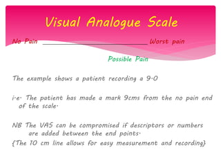 Visual Analogue Scale
No Pain Worst pain
Possible Pain
The example shows a patient recording a 9.0
i.e. The patient has made a mark 9cms from the no pain end
of the scale.
NB The VAS can be compromised if descriptors or numbers
are added between the end points.
{The 10 cm line allows for easy measurement and recording}
 