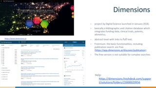 Dimensions
https://www.dimensions.ai
• project by Digital Science launched in January 2018;
• basically a bibliographic and citation database which
integrates funding data, clinical trials, patents,
altmetrics;
• abstract-level with links to full text;
• Freemium: the basic functionalities, including
publication search, are free
(https://app.dimensions.ai/discover/publication);
• The free version is not suitable for complex searches.
Help:
https://dimensions.freshdesk.com/suppor
t/solutions/folders/23000029956
 