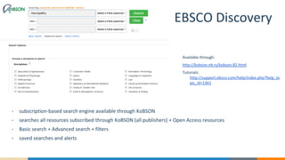 EBSCO Discovery
• subscription-based search engine available through KoBSON
• searches all resources subscribed through KoBSON (all publishers) + Open Access resources
• Basic search + Advanced search + filters
• saved searches and alerts
Available through:
http://kobson.nb.rs/kobson.82.html
Tutorials:
http://support.ebsco.com/help/index.php?help_to
pic_id=1361
 