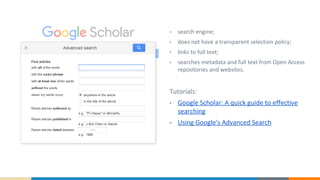 • search engine;
• does not have a transparent selection policy;
• links to full text;
• searches metadata and full text from Open Access
repositories and websites.
Tutorials:
• Google Scholar: A quick guide to effective
searching
• Using Google's Advanced Search
 