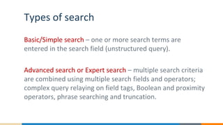 Types of search
Basic/Simple search – one or more search terms are
entered in the search field (unstructured query).
Advanced search or Expert search – multiple search criteria
are combined using multiple search fields and operators;
complex query relaying on field tags, Boolean and proximity
operators, phrase searching and truncation.
 