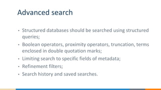 Advanced search
• Structured databases should be searched using structured
queries;
• Boolean operators, proximity operators, truncation, terms
enclosed in double quotation marks;
• Limiting search to specific fields of metadata;
• Refinement filters;
• Search history and saved searches.
 