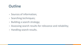 Outline
• Sources of information;
• Searching techniques;
• Building a search strategy;
• Assessing search results for relevance and reliability;
• Handling search results.
 