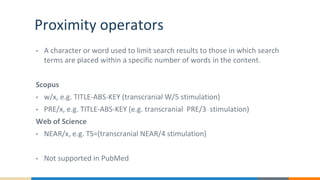 Proximity operators
• A character or word used to limit search results to those in which search
terms are placed within a specific number of words in the content.
Scopus
• w/x, e.g. TITLE-ABS-KEY (transcranial W/5 stimulation)
• PRE/x, e.g. TITLE-ABS-KEY (e.g. transcranial PRE/3 stimulation)
Web of Science
• NEAR/x, e.g. TS=(transcranial NEAR/4 stimulation)
• Not supported in PubMed
 