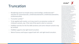 Truncation
• Broadening search to include various word endings: cerebrovascular*
searches for cerevrovascular, cerebrovascularisation, cerebrovascularization,
cerebrovascularly
• Truncation symbol *
• To be applied with caution, as it may result in an excessive number of
irrelevant variants, esp. if the root of the word is short or common.
• PubMed searches for the first 600 variations and some relevant variants may
be omitted.
• PubMed supports only right-hand truncation.
• Web of Science and Scopus support both left- and right-hand truncation.
stroke OR stroke' OR stroke'' OR stroke's OR
stroke, OR stroke119 OR stroke123 OR
stroke2 OR stroke2000 OR stroke2010 OR
stroke34 OR stroke4carers OR stroke`s OR
strokea OR strokeaetiology OR strokeaha OR
strokeand OR strokebeijing OR
strokecarecontents OR strokecenter OR
strokecentre OR strokechecklist OR
strokeclose OR strokect OR
strokectacomputed OR strokectcomputed OR
strokectomy OR stroked OR strokedepartment
OR strokedepressive OR strokedge OR
strokediagnostik OR strokedoc OR
strokedrabbade OR strokeearly OR strokeed
OR strokeelicited OR strokeenh OR
strokeenheten OR strokefall OR
strokefobrebyggande OR strokefoundation OR
strokefree OR strokefrom OR strokehip OR
strokein OR strokeinduced OR strokelets OR
strokelike OR strokelink OR strokelocated OR
strokemerci OR strokemethods OR
strokemobile OR stroken OR strokenational
OR strokenet OR strokengine OR strokengine's
OR strokenomics OR strokenomics' OR
strokepatienter OR strokepatients OR
strokepharmacogenomics OR strokeplane OR
strokeprevention OR strokeprofylax OR
strokeprofylaxen OR strokeproject OR
strokeprone OR stroker OR strokerehab OR
strokerehabilitation OR strokerehabilitering
OR strokerisk OR strokers OR strokerwin OR
strokes OR strokes' OR strokes1 OR strokesafe
OR strokesand OR strokesektionen OR
strokesfuture OR strokesich OR strokeskydd
OR strokesmin OR strokestop OR strokestra
OR strokestudygz OR strokethree OR
stroketool OR stroketrials OR strokeun OR
strokeunit OR strokevan OR strokevard OR
strokevarden OR strokevia OR strokevision OR
strokevolume OR strokevolumedon OR
strokevolumes OR strokewidth OR strokework
OR strokezero
stroke* ✘
 