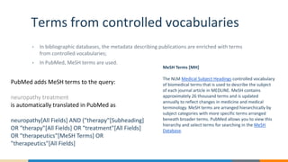 Terms from controlled vocabularies
• In bibliographic databases, the metadata describing publications are enriched with terms
from controlled vocabularies;
• In PubMed, MeSH terms are used.
MeSH Terms [MH]
The NLM Medical Subject Headings controlled vocabulary
of biomedical terms that is used to describe the subject
of each journal article in MEDLINE. MeSH contains
approximately 26 thousand terms and is updated
annually to reflect changes in medicine and medical
terminology. MeSH terms are arranged hierarchically by
subject categories with more specific terms arranged
beneath broader terms. PubMed allows you to view this
hierarchy and select terms for searching in the MeSH
Database.
PubMed adds MeSH terms to the query:
neuropathy treatment
is automatically translated in PubMed as
neuropathy[All Fields] AND ("therapy"[Subheading]
OR "therapy"[All Fields] OR "treatment"[All Fields]
OR "therapeutics"[MeSH Terms] OR
"therapeutics"[All Fields]
 