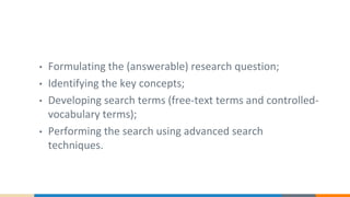 • Formulating the (answerable) research question;
• Identifying the key concepts;
• Developing search terms (free-text terms and controlled-
vocabulary terms);
• Performing the search using advanced search
techniques.
 