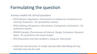 Formulating the question
Various models for clinical questions
• PICO (Patient, Population; Intervention (or Exposure); Comparison (or
Control); Outcome) – for quantitative studies;
• SPICE (Setting, Perspective, Intervention, Comparison, Evaluation) – for
qualitative studies;
• SPIDER (Sample, Phenomenon of Interest, Design, Evaluation, Research
type) – for qualitative and mixed studies;
• PEO (Population and their problems, Exposure, Outcomes)
• Useful but not necessary. A simple concept table identifying the key
concepts may also be used.
 