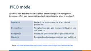 Question: How does the utilization of non-pharmacologic pain management
techniques affect pain outcomes in pediatric patients during acute procedures?
Population Pediatric patients undergoing acute painful
procedures
Intervention Non-pharmacologic pain management such as cold
and vibration.
Comparison Procedures preformed with no pain intervention
Outcome Decreased acute procedure related pain and stress
Source: https://www.pennstatehershey.org/documents/1699942/10895543/GN2015July_PedsNonPharmPain/
PICO model
 
